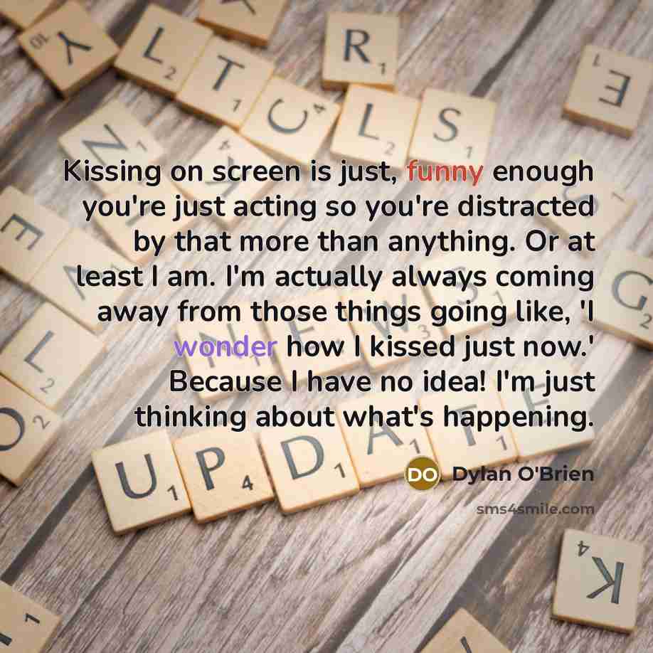 “Kissing on screen is just, funny enough you're just acting so you're distracted by that more than anything. Or at least I am. I'm actually always coming away from those things going like, 'I wonder how I kissed just now.' Because I have no idea! I'm just thinking about what's happening.” quote by Dylan O'Brien