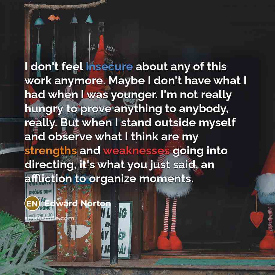 “I don't feel insecure about any of this work anymore. Maybe I don't have what I had when I was younger. I'm not really hungry to prove anything to anybody, really. But when I stand outside myself and observe what I think are my strengths and weaknesses going into directing, it's what you just…” quote by Edward Norton