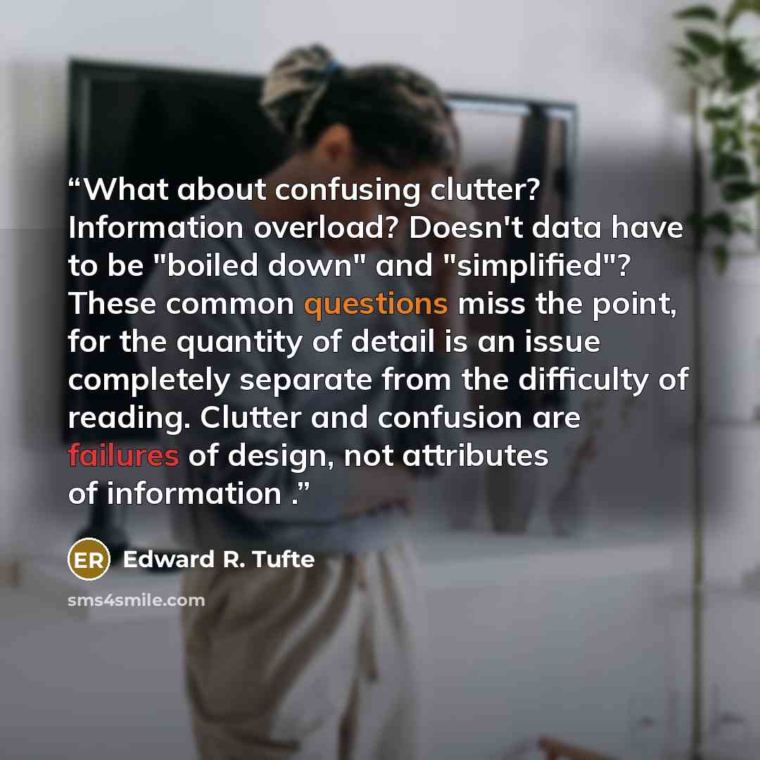 “What about confusing clutter? Information overload? Doesn't data have to be "boiled down" and "simplified"? These common questions miss the point, for the quantity of detail is an issue completely separate from the difficulty of reading. Clutter and confusion are failures of design, not attributes…” quote by Edward R. Tufte