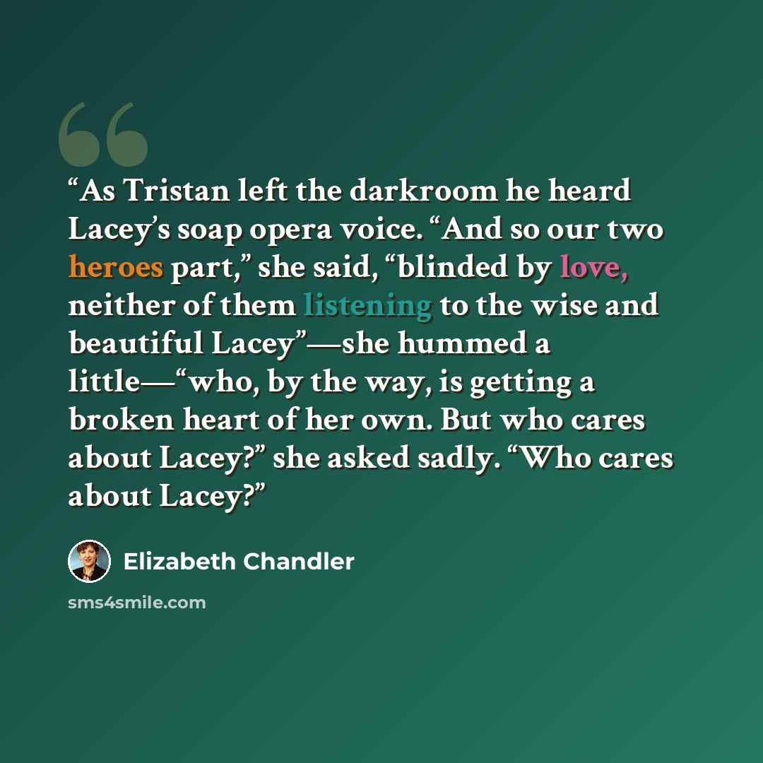 “As Tristan left the darkroom he heard Lacey’s soap opera voice. “And so our two heroes part,” she said, “blinded by love, neither of them listening to the wise and beautiful Lacey”—she hummed a little—“who, by the way, is getting a broken heart of her own. But who cares about Lacey?” she asked…” quote by Elizabeth Chandler