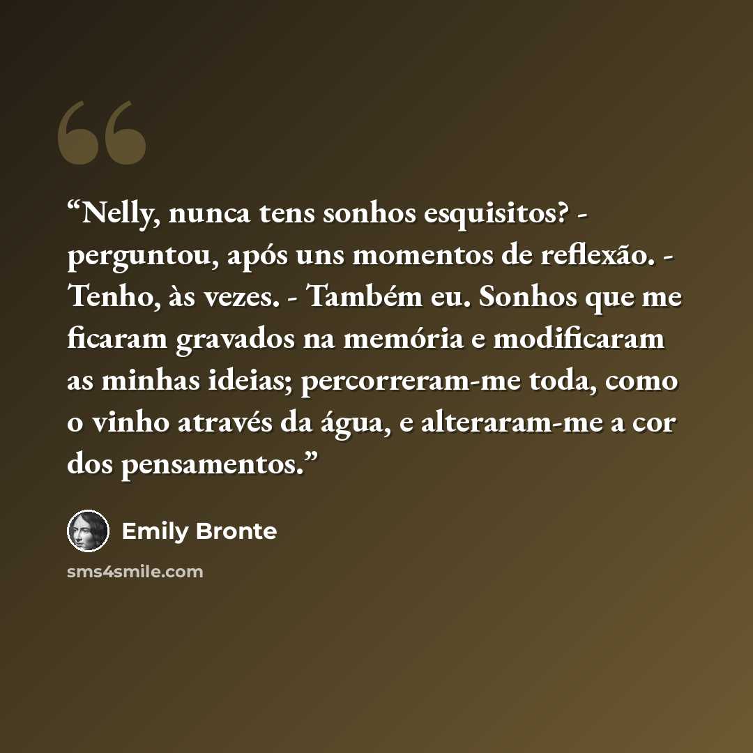 “Nelly, nunca tens sonhos esquisitos? - perguntou, após uns momentos de reflexão. - Tenho, às vezes. - Também eu. Sonhos que me ficaram gravados na memória e modificaram as minhas ideias; percorreram-me toda, como o vinho através da água, e alteraram-me a cor dos pensamentos.” quote by Emily Brontë