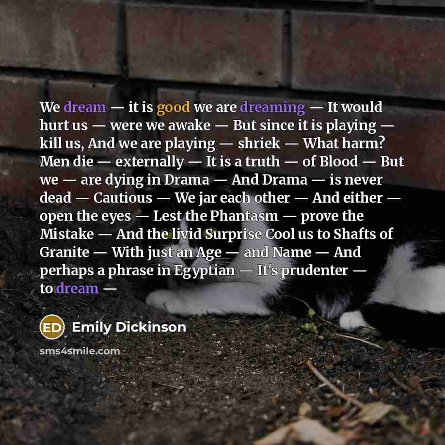 “We dream — it is good we are dreaming — It would hurt us — were we awake — But since it is playing — kill us, And we are playing — shriek — What harm? Men die — externally — It is a truth — of Blood — But we — are dying in Drama — And Drama — is never dead — Cautious — We jar each other — And…” quote by Emily Dickinson