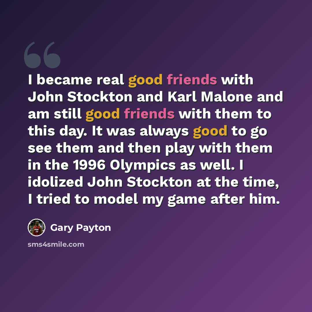 “I became real good friends with John Stockton and Karl Malone and am still good friends with them to this day. It was always good to go see them and then play with them in the 1996 Olympics as well. I idolized John Stockton at the time, I tried to model my game after him.” quote by Gary Payton