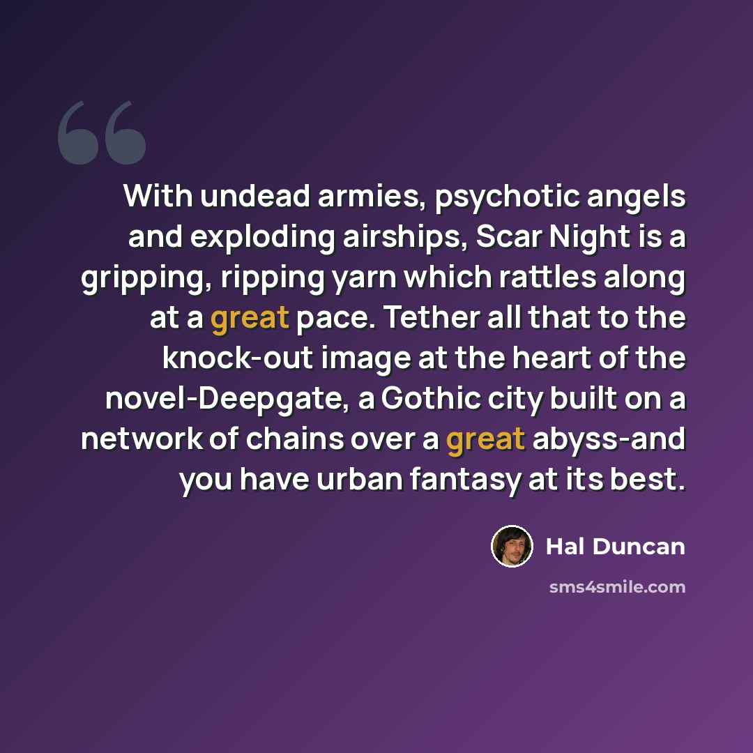 “With undead armies, psychotic angels and exploding airships, Scar Night is a gripping, ripping yarn which rattles along at a great pace. Tether all that to the knock-out image at the heart of the novel-Deepgate, a Gothic city built on a network of chains over a great abyss-and you have urban…” quote by Hal Duncan