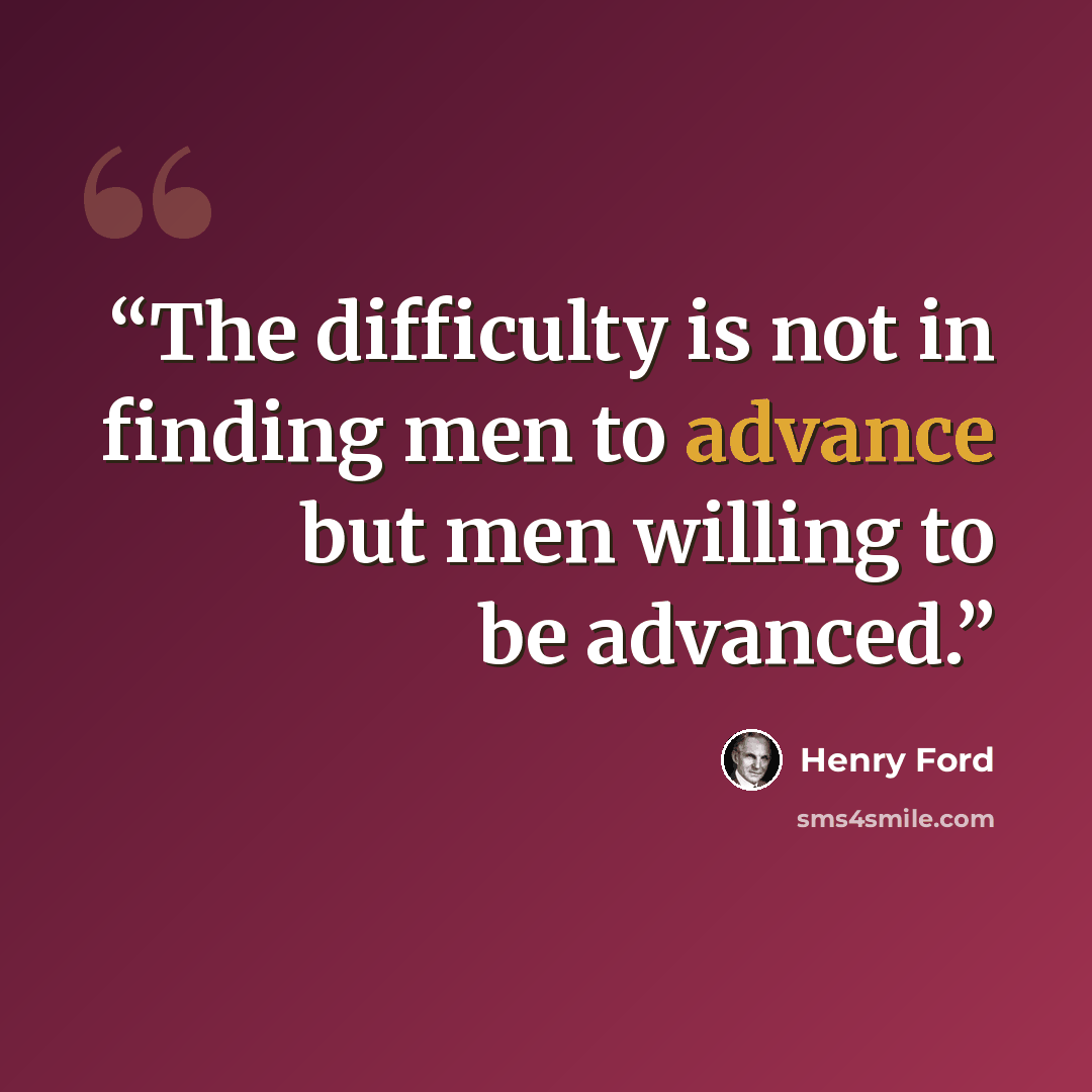 “The difficulty is not in finding men to advance but men willing to be advanced.” quote by Henry Ford