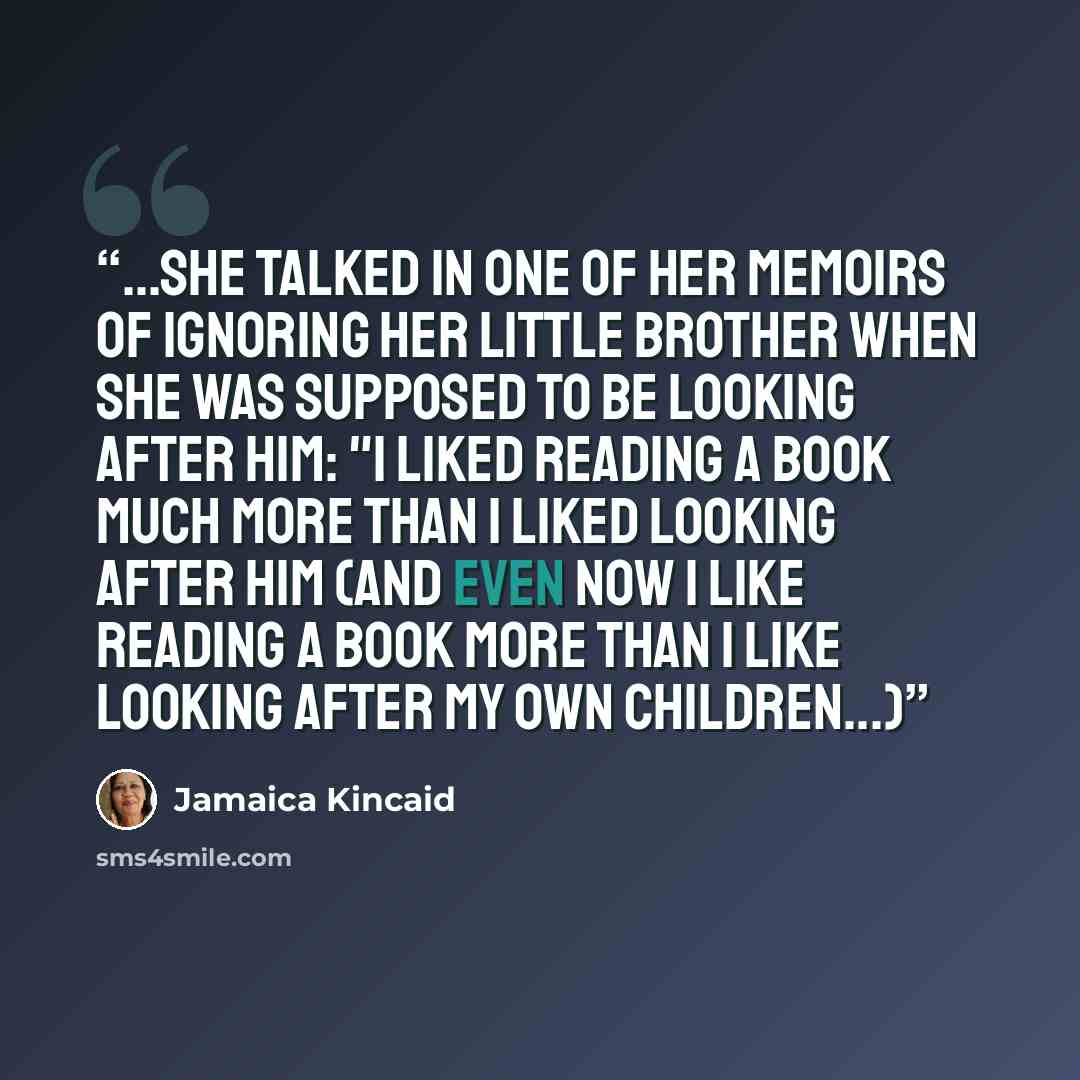 “...she talked in one of her memoirs of ignoring her little brother when she was supposed to be looking after him: "I liked reading a book much more than I liked looking after him (and even now I like reading a book more than I like looking after my own children...)” quote by Jamaica Kincaid