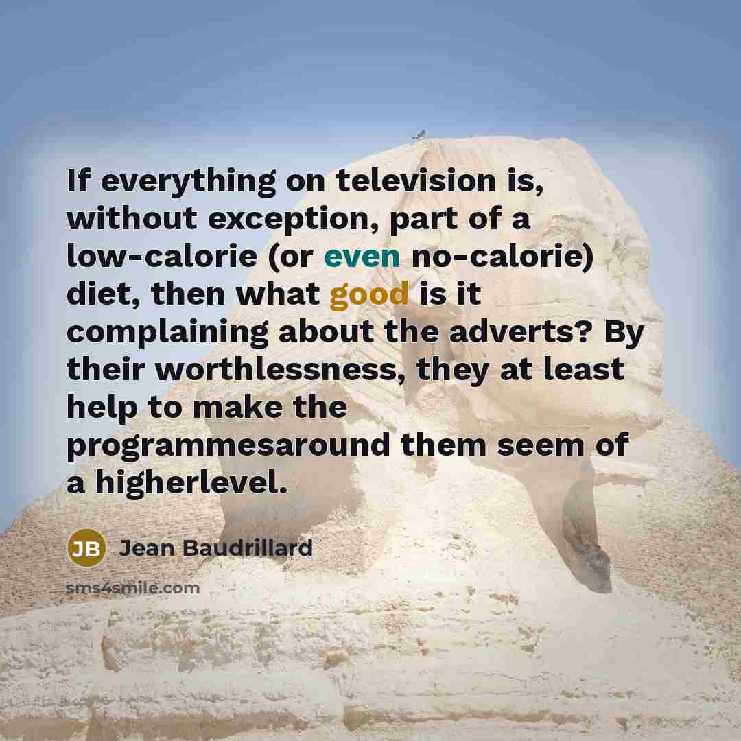 “If everything on television is, without exception, part of a low-calorie (or even no-calorie) diet, then what good is it complaining about the adverts? By their worthlessness, they at least help to make the programmesaround them seem of a higherlevel.” quote by Jean Baudrillard