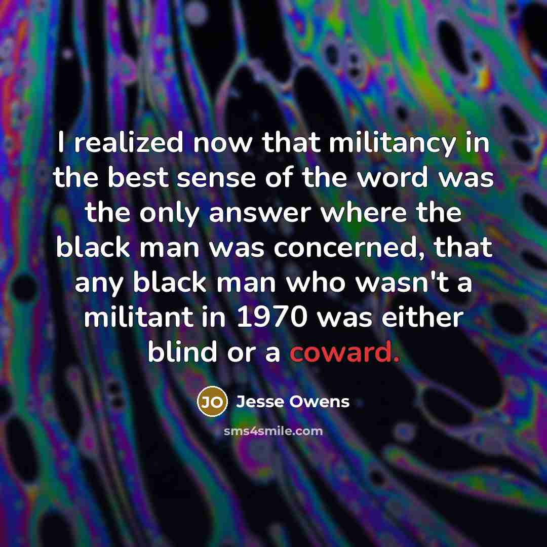 “I realized now that militancy in the best sense of the word was the only answer where the black man was concerned, that any black man who wasn't a militant in 1970 was either blind or a coward.” quote by Jesse Owens