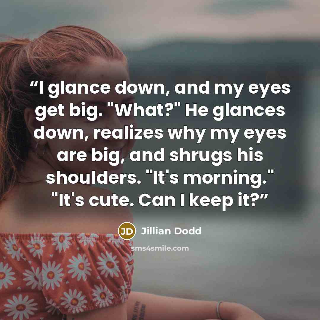 “I glance down, and my eyes get big. "What?" He glances down, realizes why my eyes are big, and shrugs his shoulders. "It's morning." "It's cute. Can I keep it?” quote by Jillian Dodd