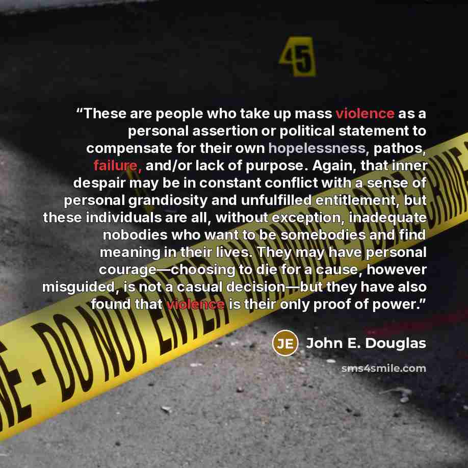 “These are people who take up mass violence as a personal assertion or political statement to compensate for their own hopelessness, pathos, failure, and/or lack of purpose. Again, that inner despair may be in constant conflict with a sense of personal grandiosity and unfulfilled entitlement, but…” quote by John E. Douglas