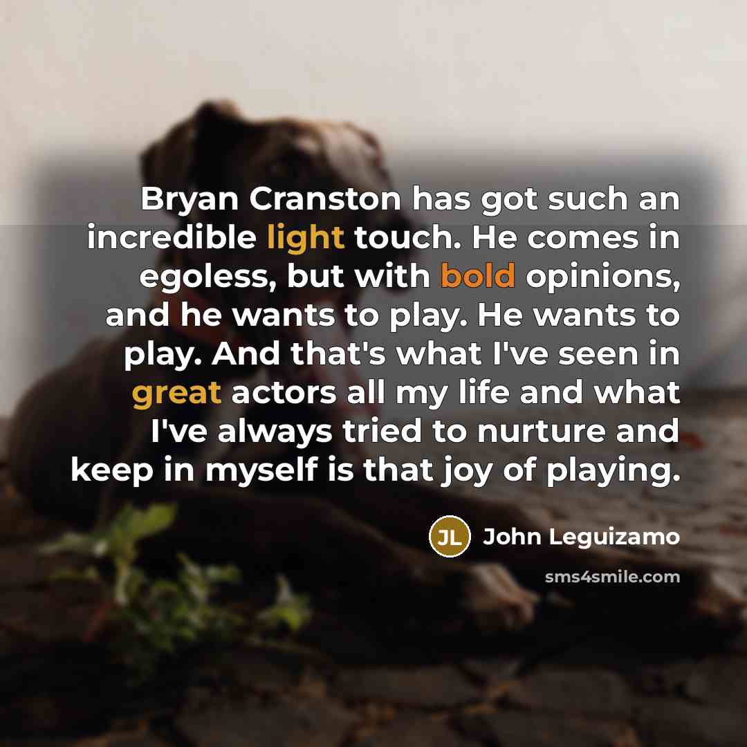 “Bryan Cranston has got such an incredible light touch. He comes in egoless, but with bold opinions, and he wants to play. He wants to play. And that's what I've seen in great actors all my life and what I've always tried to nurture and keep in myself is that joy of playing.” quote by John Leguizamo