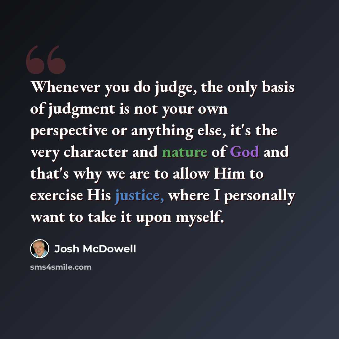 “Whenever you do judge, the only basis of judgment is not your own perspective or anything else, it's the very character and nature of God and that's why we are to allow Him to exercise His justice, where I personally want to take it upon myself.” quote by Josh McDowell
