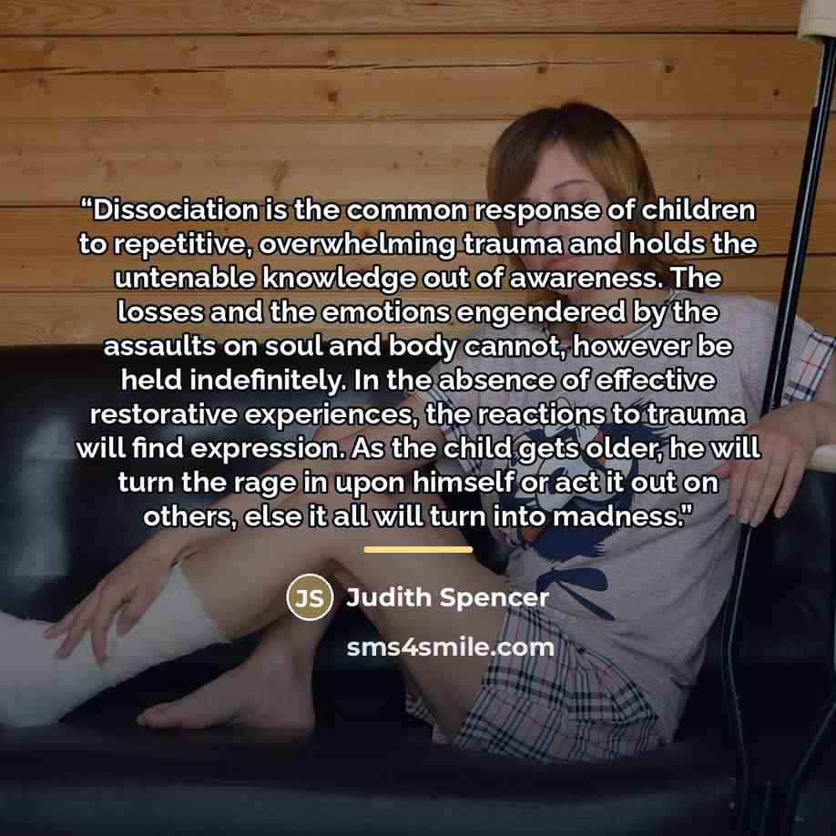 “Dissociation is the common response of children to repetitive, overwhelming trauma and holds the untenable knowledge out of awareness. The losses and the emotions engendered by the assaults on soul and body cannot, however be held indefinitely. In the absence of effective restorative experiences…” quote by Judith Spencer
