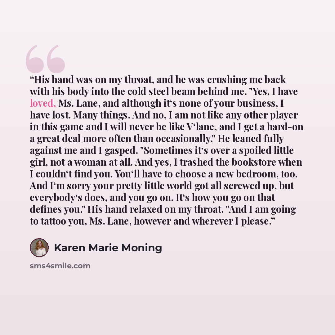 “His hand was on my throat, and he was crushing me back with his body into the cold steel beam behind me. "Yes, I have loved, Ms. Lane, and although it‘s none of your business, I have lost. Many things. And no, I am not like any other player in this game and I will never be like V‘lane, and I get a…” quote by Karen Marie Moning