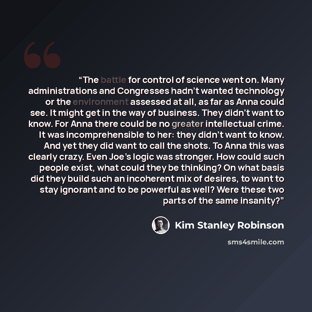 “The battle for control of science went on. Many administrations and Congresses hadn’t wanted technology or the environment assessed at all, as far as Anna could see. It might get in the way of business. They didn’t want to know. For Anna there could be no greater intellectual crime. It was…” quote by Kim Stanley Robinson
