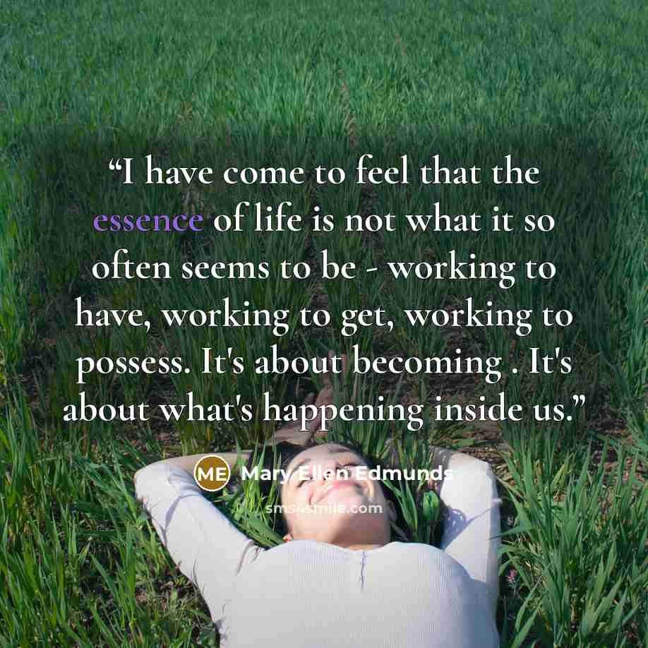 “I have come to feel that the essence of life is not what it so often seems to be - working to have, working to get, working to possess. It's about becoming . It's about what's happening inside us.” quote by Mary Ellen Edmunds