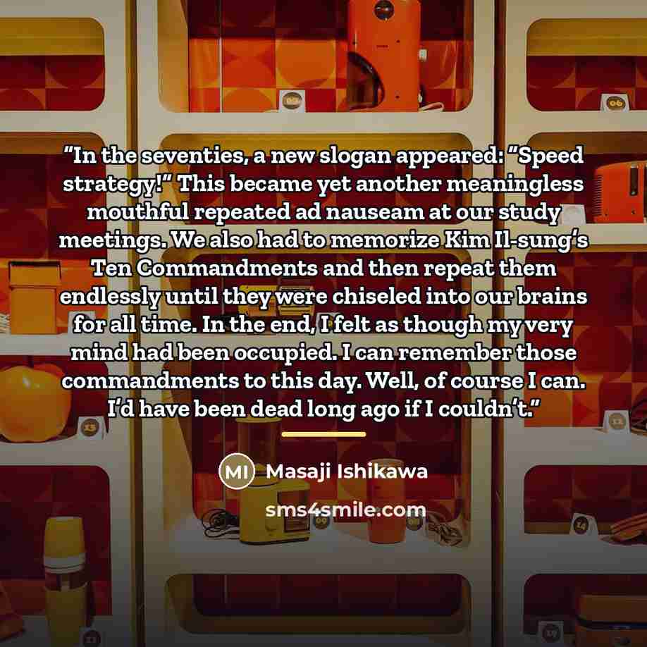 “In the seventies, a new slogan appeared: “Speed strategy!” This became yet another meaningless mouthful repeated ad nauseam at our study meetings. We also had to memorize Kim Il-sung’s Ten Commandments and then repeat them endlessly until they were chiseled into our brains for all time. In the…” quote by Masaji Ishikawa