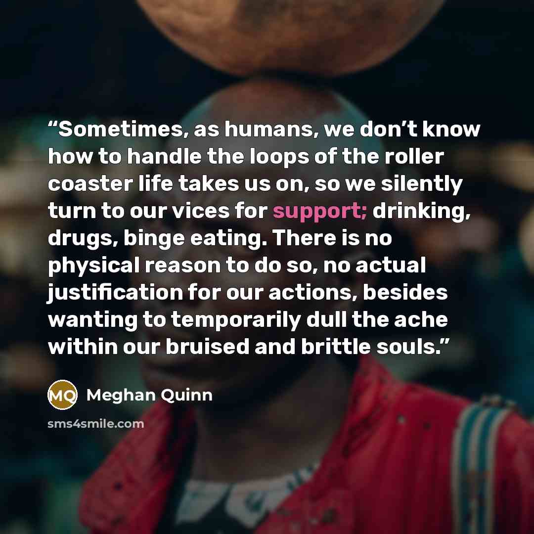 “Sometimes, as humans, we don’t know how to handle the loops of the roller coaster life takes us on, so we silently turn to our vices for support; drinking, drugs, binge eating. There is no physical reason to do so, no actual justification for our actions, besides wanting to temporarily dull the…” quote by Meghan Quinn