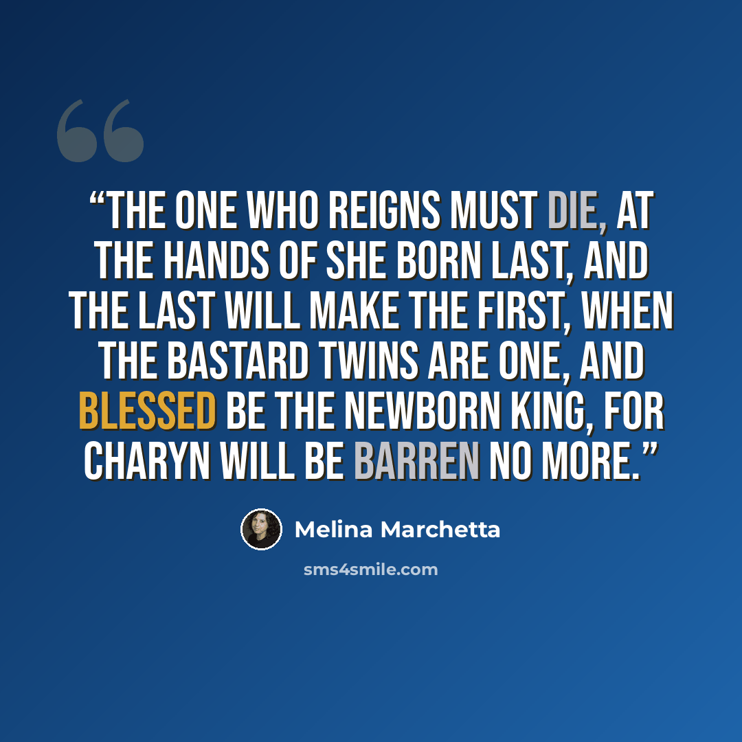 “The one who reigns must die, At the hands of she born last, And the last will make the first, When the bastard twins are one, And blessed be the newborn King, For Charyn will be barren no more.” quote by Melina Marchetta