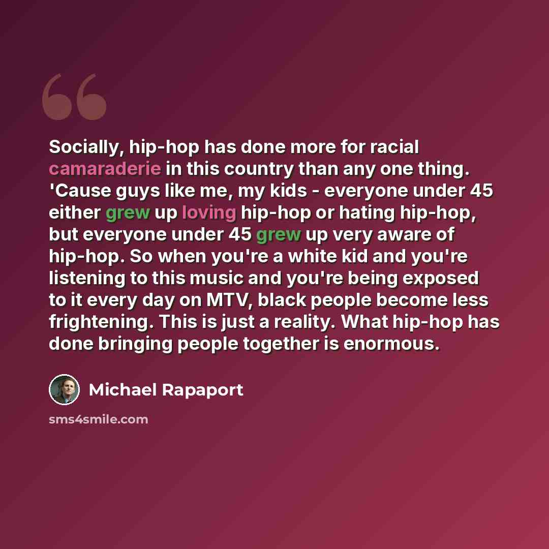 “Socially, hip-hop has done more for racial camaraderie in this country than any one thing. 'Cause guys like me, my kids - everyone under 45 either grew up loving hip-hop or hating hip-hop, but everyone under 45 grew up very aware of hip-hop. So when you're a white kid and you're listening to this…” quote by Michael Rapaport