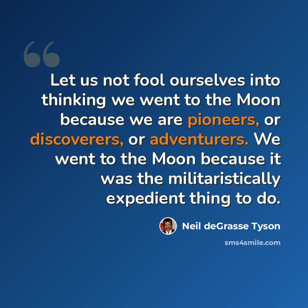 “Let us not fool ourselves into thinking we went to the Moon because we are pioneers, or discoverers, or adventurers. We went to the Moon because it was the militaristically expedient thing to do.” quote by Neil deGrasse Tyson