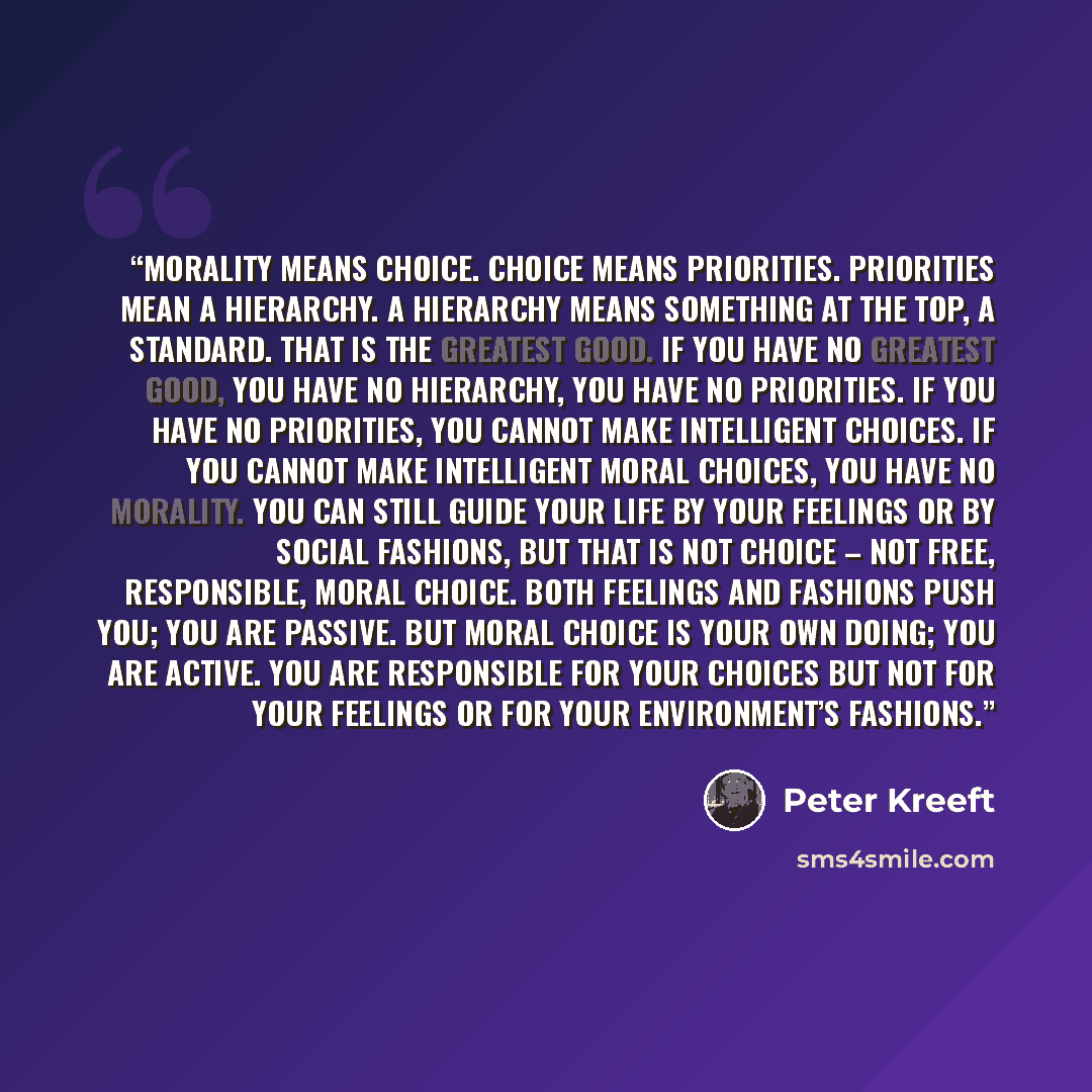 “Morality means choice. Choice means priorities. Priorities mean a hierarchy. A hierarchy means something at the top, a standard. That is the greatest good. If you have no greatest good, you have no hierarchy, you have no priorities. If you have no priorities, you cannot make intelligent choices…” quote by Peter Kreeft
