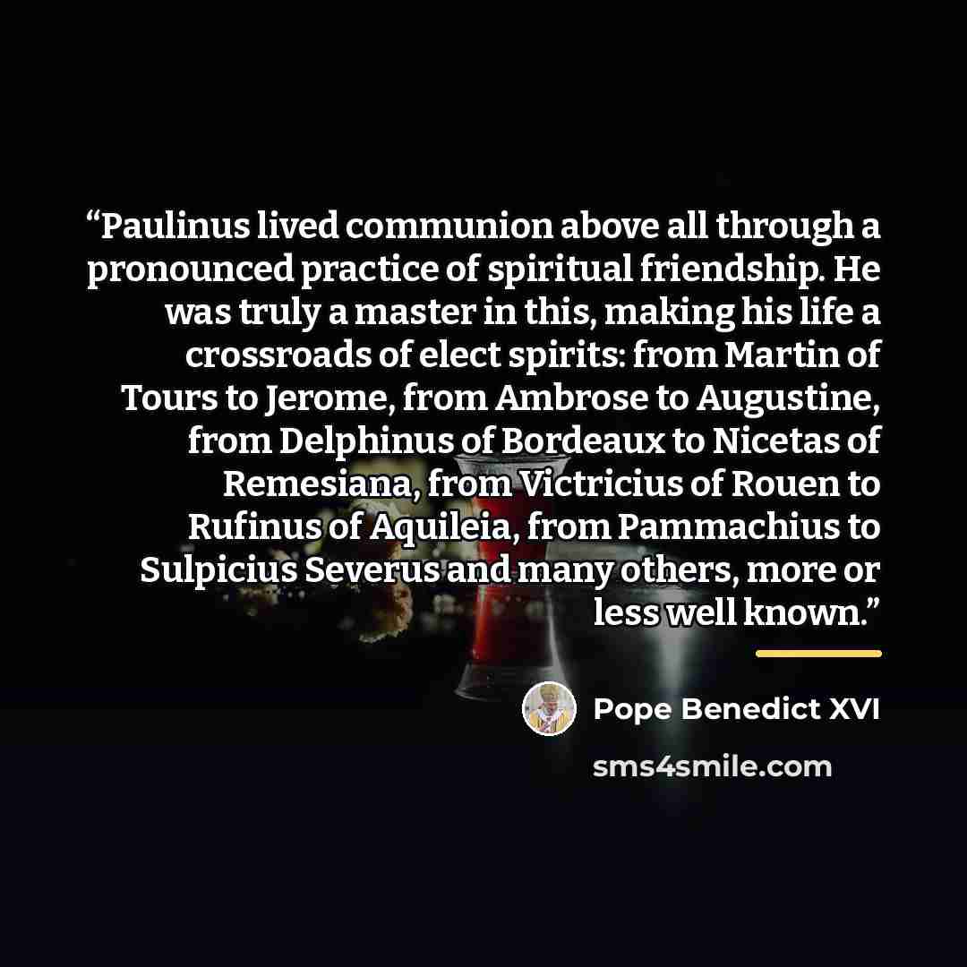 “Paulinus lived communion above all through a pronounced practice of spiritual friendship. He was truly a master in this, making his life a crossroads of elect spirits: from Martin of Tours to Jerome, from Ambrose to Augustine, from Delphinus of Bordeaux to Nicetas of Remesiana, from Victricius of…” quote by Pope Benedict XVI