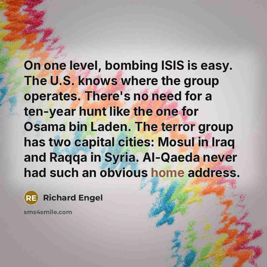 “On one level, bombing ISIS is easy. The U.S. knows where the group operates. There's no need for a ten-year hunt like the one for Osama bin Laden. The terror group has two capital cities: Mosul in Iraq and Raqqa in Syria. Al-Qaeda never had such an obvious home address.” quote by Richard Engel