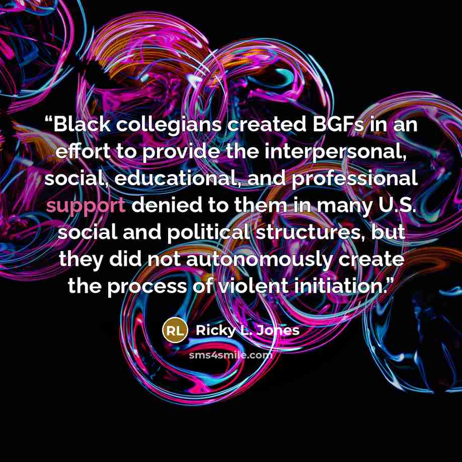 “Black collegians created BGFs in an effort to provide the interpersonal, social, educational, and professional support denied to them in many U.S. social and political structures, but they did not autonomously create the process of violent initiation.” quote by Ricky L. Jones