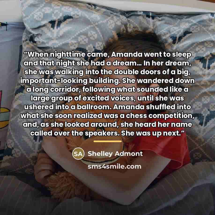 “When nighttime came, Amanda went to sleep and that night she had a dream… In her dream, she was walking into the double doors of a big, important-looking building. She wandered down a long corridor, following what sounded like a large group of excited voices, until she was ushered into a ballroom…” quote by Shelley Admont