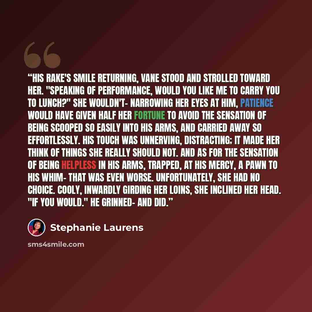 “His rake's smile returning, Vane stood and strolled toward her. "Speaking of performance, would you like me to carry you to lunch?" She wouldn't- narrowing her eyes at him, Patience would have given half her fortune to avoid the sensation of being scooped so easily into his arms, and carried away…” quote by Stephanie Laurens