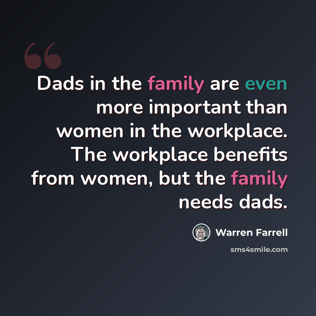 “Dads in the family are even more important than women in the workplace. The workplace benefits from women, but the family needs dads.” quote by Warren Farrell