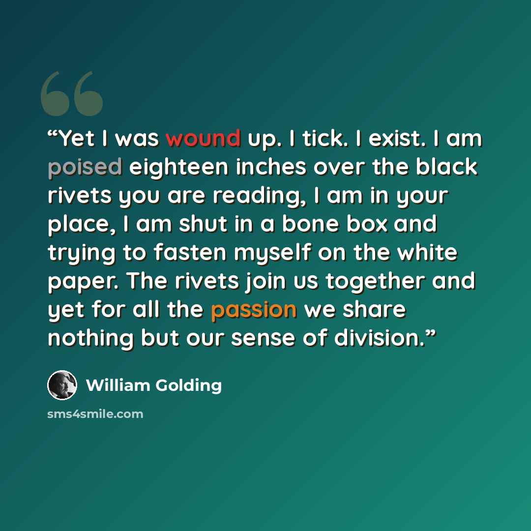 “Yet I was wound up. I tick. I exist. I am poised eighteen inches over the black rivets you are reading, I am in your place, I am shut in a bone box and trying to fasten myself on the white paper. The rivets join us together and yet for all the passion we share nothing but our sense of division.” quote by William Golding