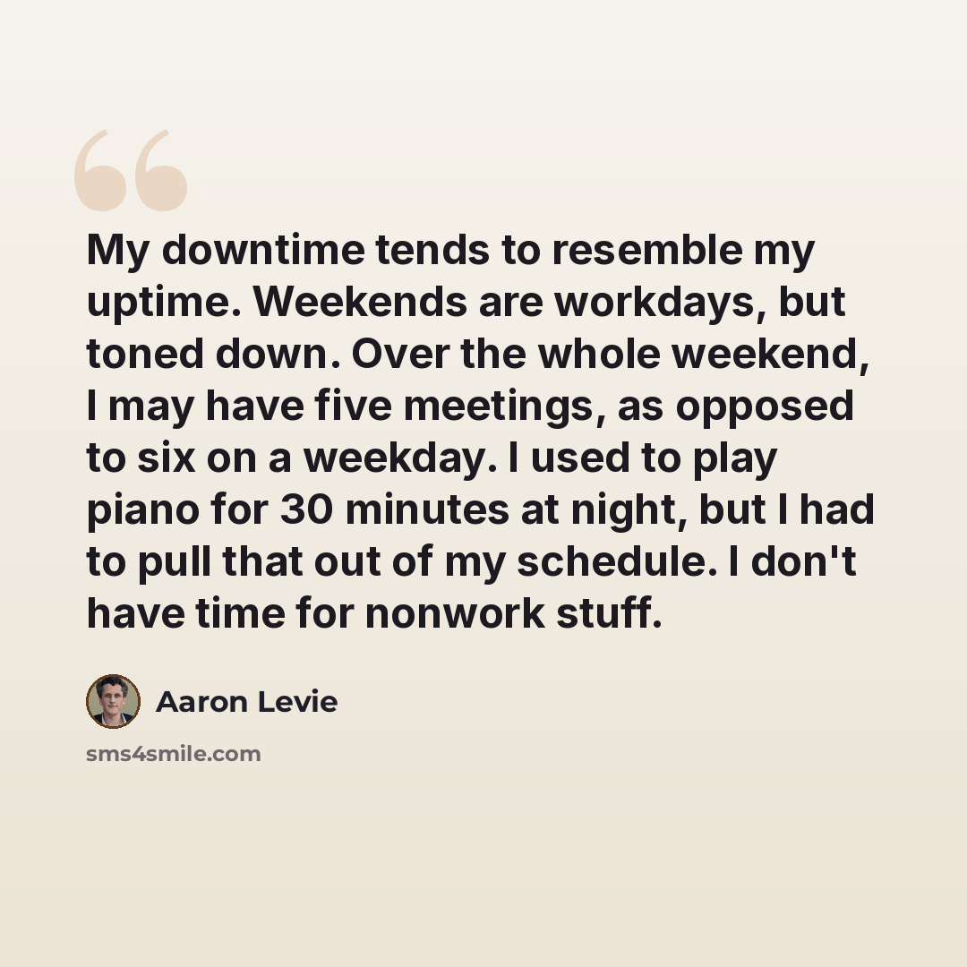 “My downtime tends to resemble my uptime. Weekends are workdays, but toned down. Over the whole weekend, I may have five meetings, as opposed to six on a weekday. I used to play piano for 30 minutes at night, but I had to pull that out of my schedule. I don't have time for nonwork stuff.” quote by Aaron Levie