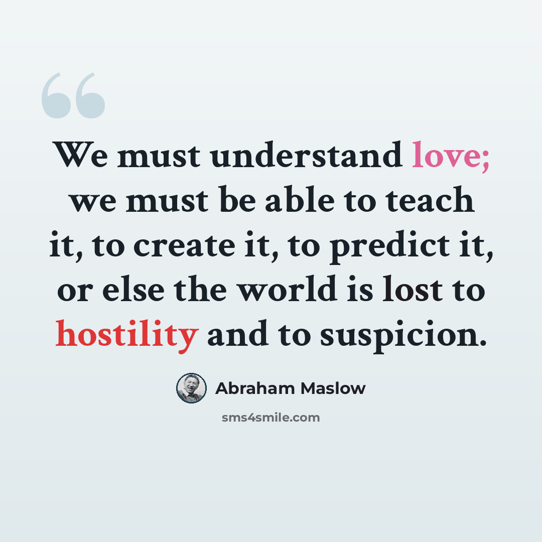 “We must understand love; we must be able to teach it, to create it, to predict it, or else the world is lost to hostility and to suspicion.” quote by Abraham Maslow