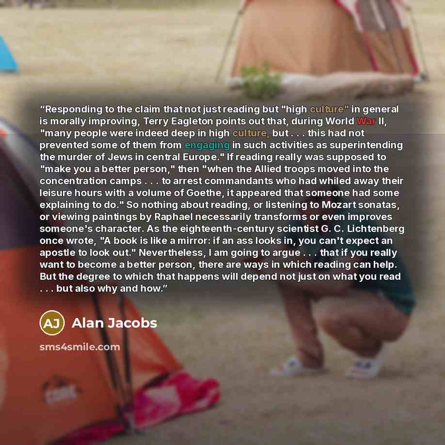 “Responding to the claim that not just reading but "high culture" in general is morally improving, Terry Eagleton points out that, during World War II, "many people were indeed deep in high culture, but . . . this had not prevented some of them from engaging in such activities as superintending the…” quote by Alan Jacobs