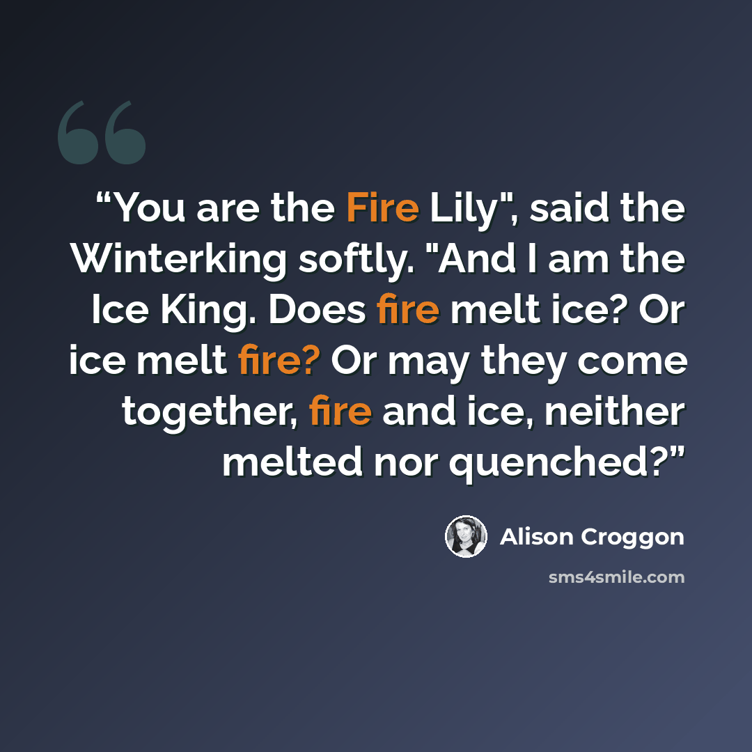 “You are the Fire Lily", said the Winterking softly. "And I am the Ice King. Does fire melt ice? Or ice melt fire? Or may they come together, fire and ice, neither melted nor quenched?” quote by Alison Croggon