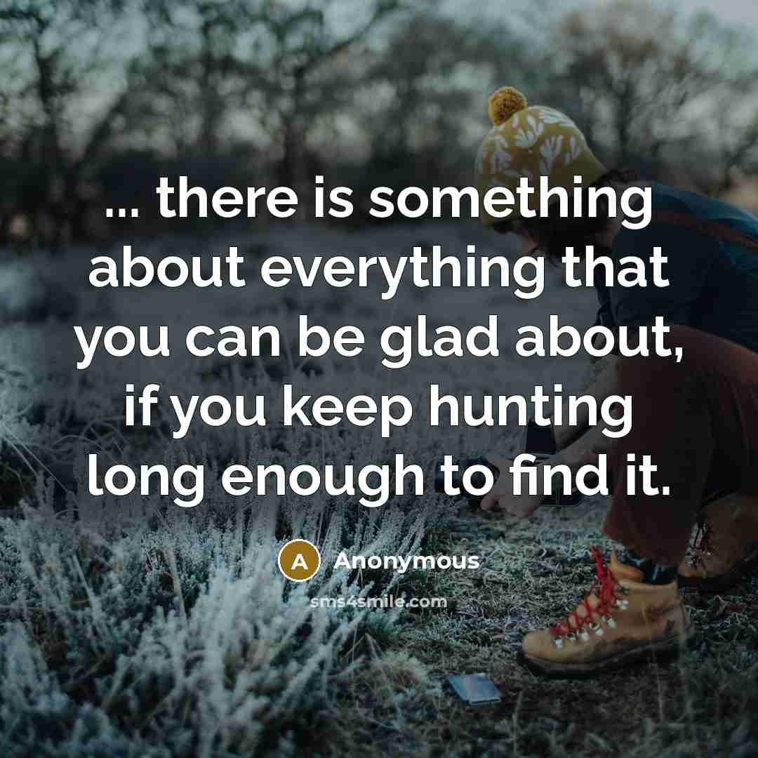 “... there is something about everything that you can be glad about, if you keep hunting long enough to find it.” quote by Anonymous