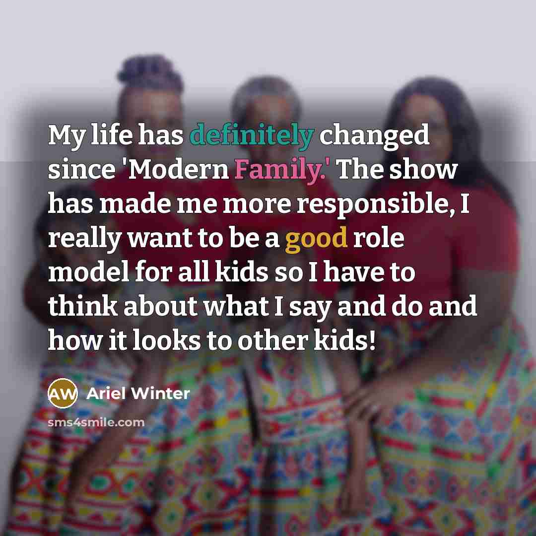 “My life has definitely changed since 'Modern Family.' The show has made me more responsible, I really want to be a good role model for all kids so I have to think about what I say and do and how it looks to other kids!” quote by Ariel Winter