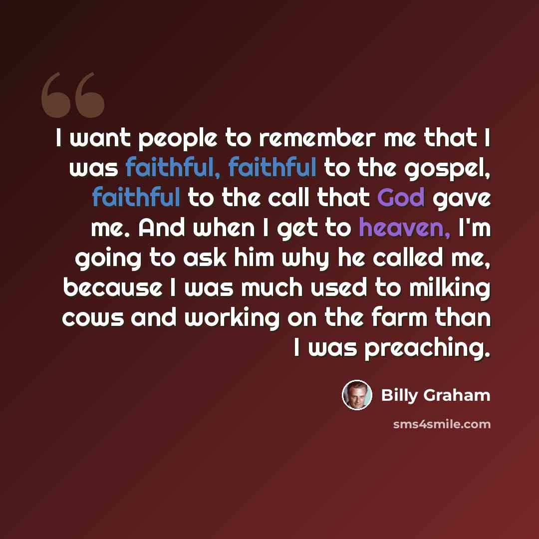 “I want people to remember me that I was faithful, faithful to the gospel, faithful to the call that God gave me. And when I get to heaven, I'm going to ask him why he called me, because I was much used to milking cows and working on the farm than I was preaching.” quote by Billy Graham