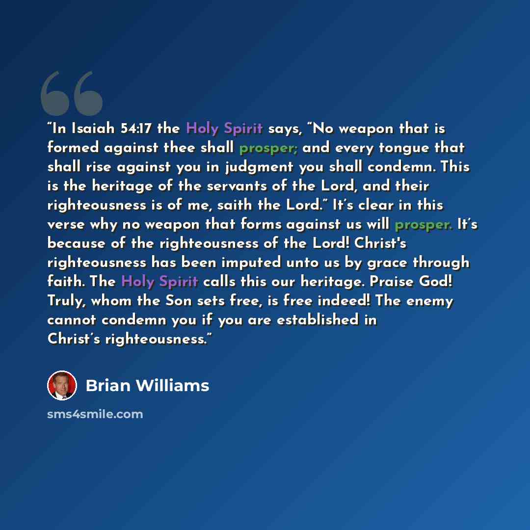 “In Isaiah 54:17 the Holy Spirit says, “No weapon that is formed against thee shall prosper; and every tongue that shall rise against you in judgment you shall condemn. This is the heritage of the servants of the Lord, and their righteousness is of me, saith the Lord.” It’s clear in this verse why…” quote by Brian Williams