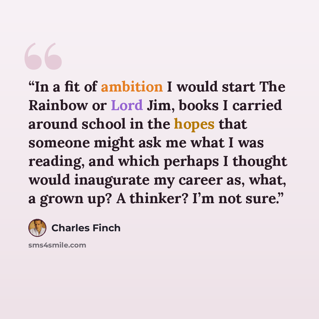 “In a fit of ambition I would start The Rainbow or Lord Jim, books I carried around school in the hopes that someone might ask me what I was reading, and which perhaps I thought would inaugurate my career as, what, a grown up? A thinker? I’m not sure.” quote by Charles Finch