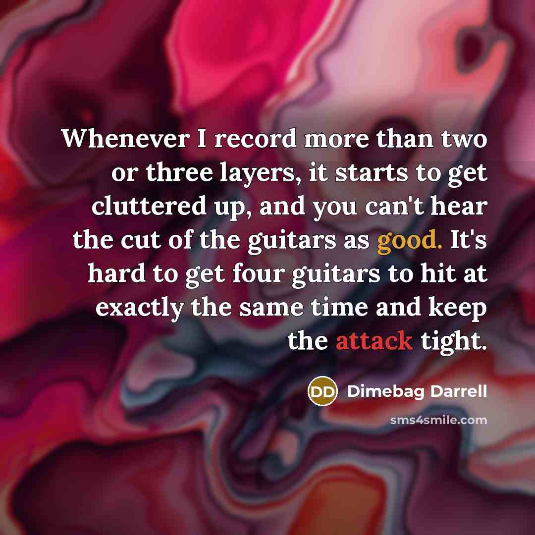 “Whenever I record more than two or three layers, it starts to get cluttered up, and you can't hear the cut of the guitars as good. It's hard to get four guitars to hit at exactly the same time and keep the attack tight.” quote by Dimebag Darrell