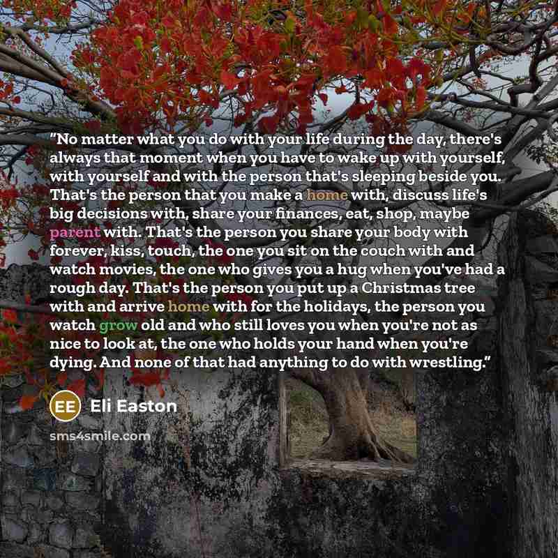 “No matter what you do with your life during the day, there's always that moment when you have to wake up with yourself, with yourself and with the person that's sleeping beside you. That's the person that you make a home with, discuss life's big decisions with, share your finances, eat, shop…” quote by Eli Easton