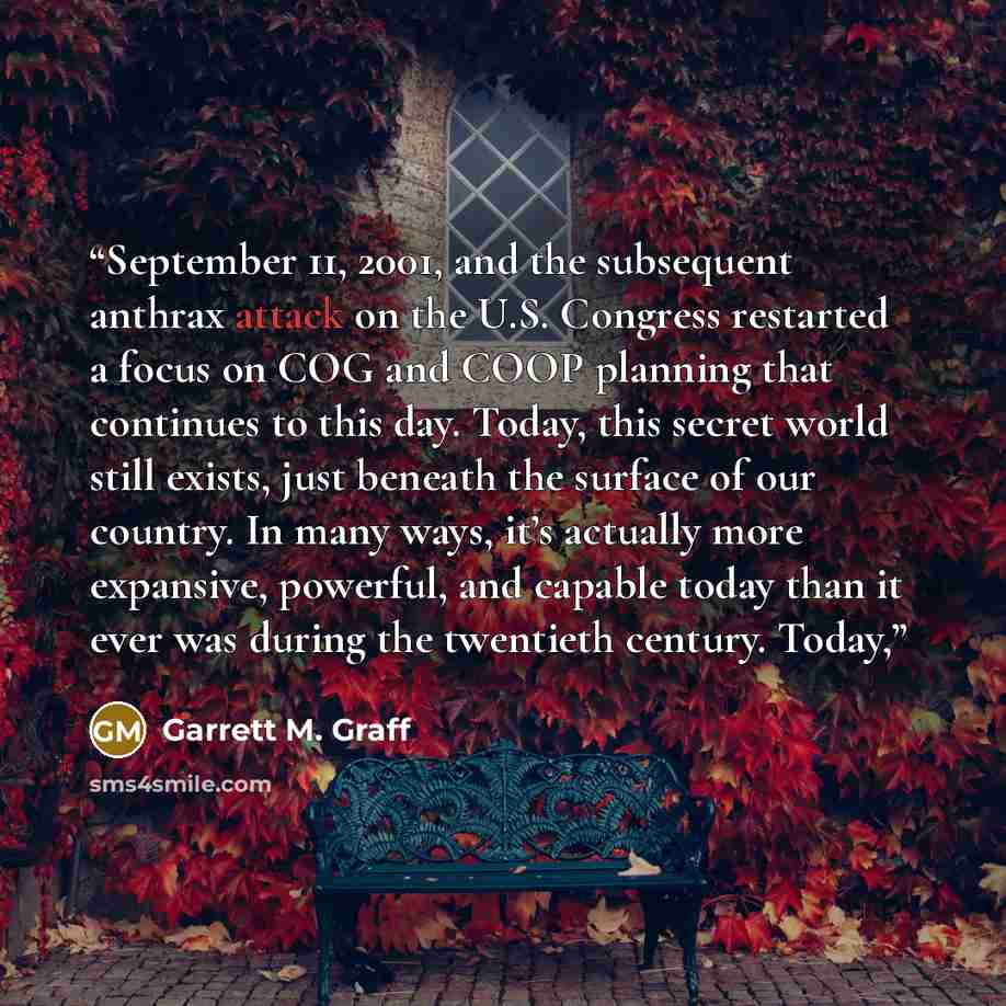 “September 11, 2001, and the subsequent anthrax attack on the U.S. Congress restarted a focus on COG and COOP planning that continues to this day. Today, this secret world still exists, just beneath the surface of our country. In many ways, it’s actually more expansive, powerful, and capable today…” quote by Garrett M. Graff