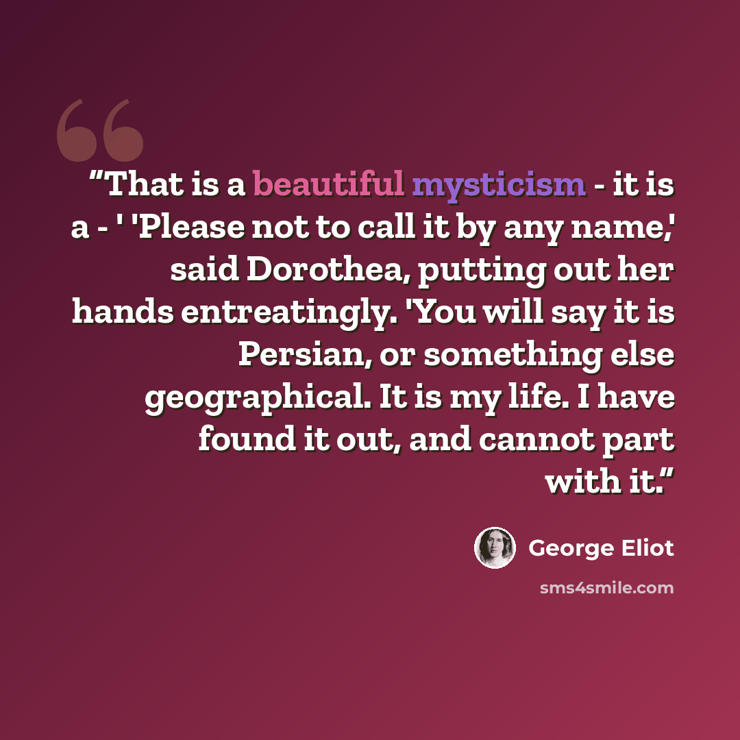 “That is a beautiful mysticism - it is a - ' 'Please not to call it by any name,' said Dorothea, putting out her hands entreatingly. 'You will say it is Persian, or something else geographical. It is my life. I have found it out, and cannot part with it.” quote by George Eliot