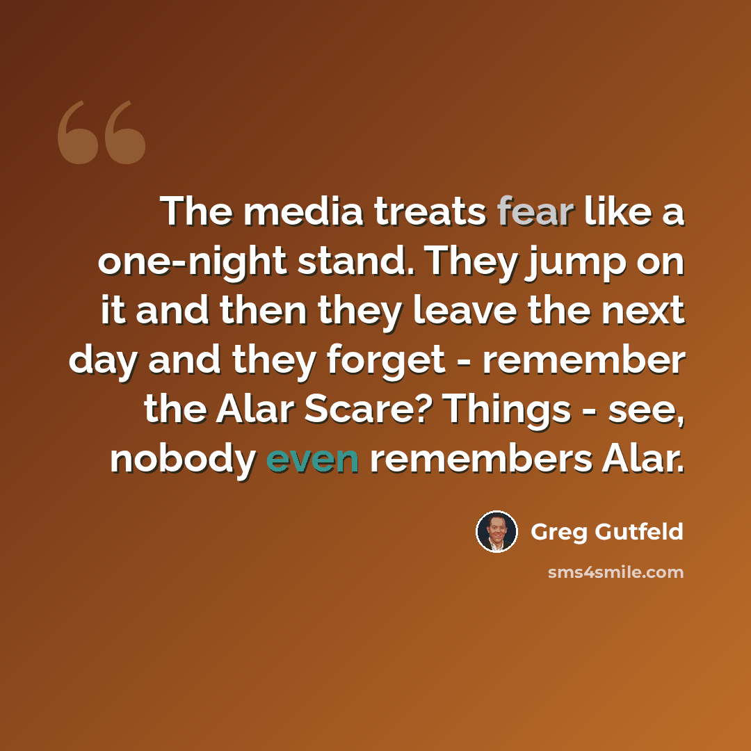 “The media treats fear like a one-night stand. They jump on it and then they leave the next day and they forget - remember the Alar Scare? Things - see, nobody even remembers Alar.” quote by Greg Gutfeld
