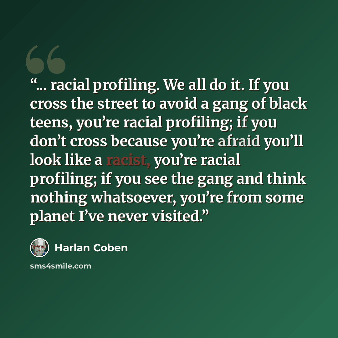 “... racial profiling. We all do it. If you cross the street to avoid a gang of black teens, you’re racial profiling; if you don’t cross because you’re afraid you’ll look like a racist, you’re racial profiling; if you see the gang and think nothing whatsoever, you’re from some planet I’ve never…” quote by Harlan Coben