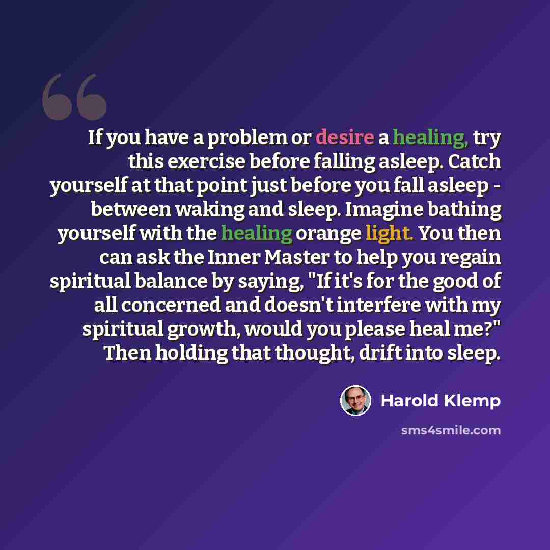 “If you have a problem or desire a healing, try this exercise before falling asleep. Catch yourself at that point just before you fall asleep - between waking and sleep. Imagine bathing yourself with the healing orange light. You then can ask the Inner Master to help you regain spiritual balance by…” quote by Harold Klemp
