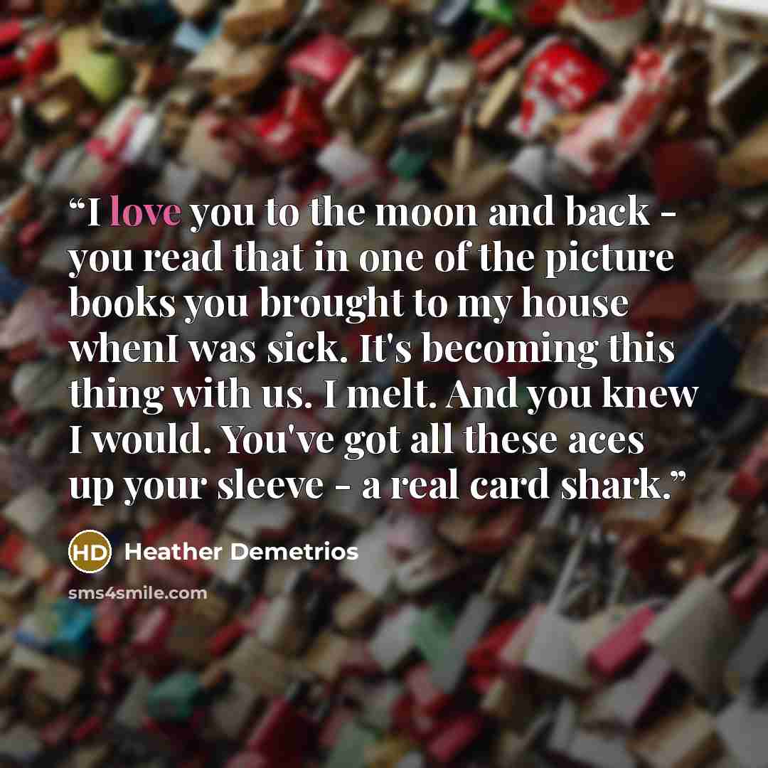 “I love you to the moon and back - you read that in one of the picture books you brought to my house whenI was sick. It's becoming this thing with us. I melt. And you knew I would. You've got all these aces up your sleeve - a real card shark.” quote by Heather Demetrios